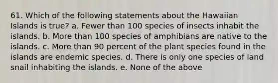 61. Which of the following statements about the Hawaiian Islands is true? a. Fewer than 100 species of insects inhabit the islands. b. More than 100 species of amphibians are native to the islands. c. More than 90 percent of the plant species found in the islands are endemic species. d. There is only one species of land snail inhabiting the islands. e. None of the above