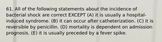 61. All of the following statements about the incidence of bacterial shock are correct EXCEPT (A) it is usually a hospital-induced syndrome. (B) it can occur after catheterization. (C) it is reversible by penicillin. (D) mortality is dependent on admission prognosis. (E) it is usually preceded by a fever spike.