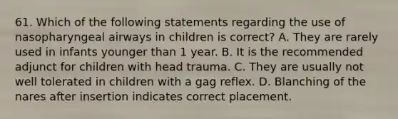 61. Which of the following statements regarding the use of nasopharyngeal airways in children is correct? A. They are rarely used in infants younger than 1 year. B. It is the recommended adjunct for children with head trauma. C. They are usually not well tolerated in children with a gag reflex. D. Blanching of the nares after insertion indicates correct placement.