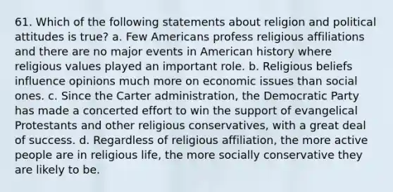 61. Which of the following statements about religion and political attitudes is true? a. Few Americans profess religious affiliations and there are no major events in American history where religious values played an important role. b. Religious beliefs influence opinions much more on economic issues than social ones. c. Since the Carter administration, the Democratic Party has made a concerted effort to win the support of evangelical Protestants and other religious conservatives, with a great deal of success. d. Regardless of religious affiliation, the more active people are in religious life, the more socially conservative they are likely to be.