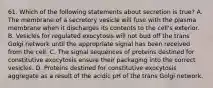 61. Which of the following statements about secretion is true? A. The membrane of a secretory vesicle will fuse with the plasma membrane when it discharges its contents to the cell's exterior. B. Vesicles for regulated exocytosis will not bud off the trans Golgi network until the appropriate signal has been received from the cell. C. The signal sequences of proteins destined for constitutive exocytosis ensure their packaging into the correct vesicles. D. Proteins destined for constitutive exocytosis aggregate as a result of the acidic pH of the trans Golgi network.