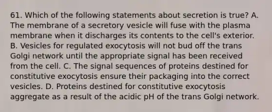 61. Which of the following statements about secretion is true? A. The membrane of a secretory vesicle will fuse with the plasma membrane when it discharges its contents to the cell's exterior. B. Vesicles for regulated exocytosis will not bud off the trans Golgi network until the appropriate signal has been received from the cell. C. The signal sequences of proteins destined for constitutive exocytosis ensure their packaging into the correct vesicles. D. Proteins destined for constitutive exocytosis aggregate as a result of the acidic pH of the trans Golgi network.