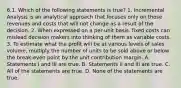 6.1. Which of the following statements is true? 1. Incremental Analysis is an analytical approach that focuses only on those revenues and costs that will not change as a result of the decision. 2. When expressed on a per-unit basis, fixed costs can mislead decision makers into thinking of them as variable costs. 3. To estimate what the profit will be at various levels of sales volume, multiply the number of units to be sold above or below the break-even point by the unit contribution margin. A. Statements I and III are true. B. Statements II and III are true. C. All of the statements are true. D. None of the statements are true.