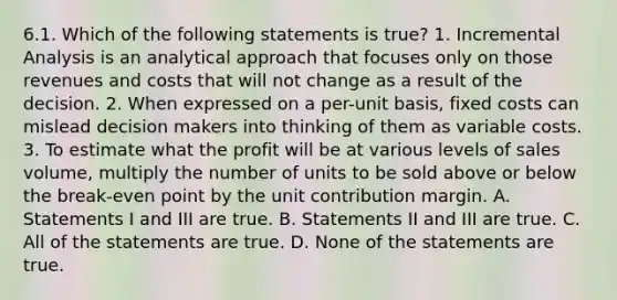 6.1. Which of the following statements is true? 1. Incremental Analysis is an analytical approach that focuses only on those revenues and costs that will not change as a result of the decision. 2. When expressed on a per-unit basis, fixed costs can mislead decision makers into thinking of them as variable costs. 3. To estimate what the profit will be at various levels of sales volume, multiply the number of units to be sold above or below the break-even point by the unit contribution margin. A. Statements I and III are true. B. Statements II and III are true. C. All of the statements are true. D. None of the statements are true.