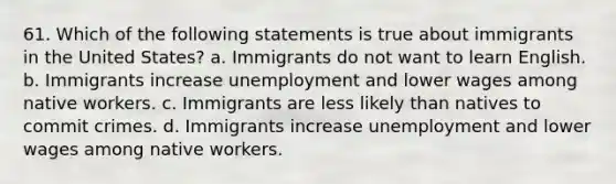 61. Which of the following statements is true about immigrants in the United States? a. Immigrants do not want to learn English. b. Immigrants increase unemployment and lower wages among native workers. c. Immigrants are less likely than natives to commit crimes. d. Immigrants increase unemployment and lower wages among native workers.