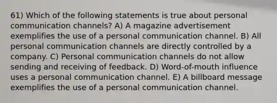 61) Which of the following statements is true about personal communication channels? A) A magazine advertisement exemplifies the use of a personal communication channel. B) All personal communication channels are directly controlled by a company. C) Personal communication channels do not allow sending and receiving of feedback. D) Word-of-mouth influence uses a personal communication channel. E) A billboard message exemplifies the use of a personal communication channel.