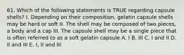 61. Which of the following statements is TRUE regarding capsule shells? I. Depending on their composition, gelatin capsule shells may be hard or soft II. The shell may be composed of two pieces, a body and a cap III. The capsule shell may be a single piece that is often referred to as a soft gelatin capsule A. I B. III C. I and II D. II and III E. I, II and III