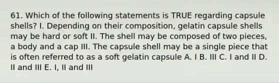 61. Which of the following statements is TRUE regarding capsule shells? I. Depending on their composition, gelatin capsule shells may be hard or soft II. The shell may be composed of two pieces, a body and a cap III. The capsule shell may be a single piece that is often referred to as a soft gelatin capsule A. I B. III C. I and II D. II and III E. I, II and III