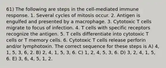 61) The following are steps in the cell-mediated immune response. 1. Several cycles of mitosis occur. 2. Antigen is engulfed and presented by a macrophage. 3. Cytotoxic T cells migrate to focus of infection. 4. T cells with specific receptors recognize the antigen. 5. T cells differentiate into cytotoxic T cells or T memory cells. 6. Cytotoxic T cells release perforin and/or lymphotoxin. The correct sequence for these steps is A) 4, 1, 5, 3, 6, 2. B) 2, 4, 1, 5, 3, 6. C) 1, 2, 4, 5, 3, 6. D) 3, 2, 4, 1, 5, 6. E) 3, 6, 4, 5, 1, 2.