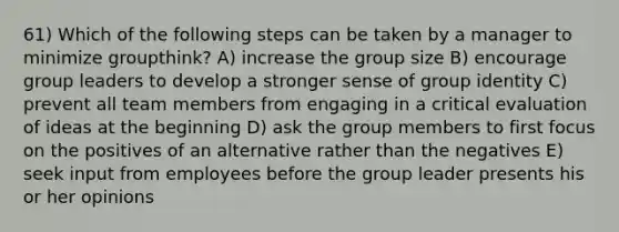 61) Which of the following steps can be taken by a manager to minimize groupthink? A) increase the group size B) encourage group leaders to develop a stronger sense of group identity C) prevent all team members from engaging in a critical evaluation of ideas at the beginning D) ask the group members to first focus on the positives of an alternative rather than the negatives E) seek input from employees before the group leader presents his or her opinions