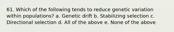 61. Which of the following tends to reduce genetic variation within populations? a. Genetic drift b. Stabilizing selection c. Directional selection d. All of the above e. None of the above