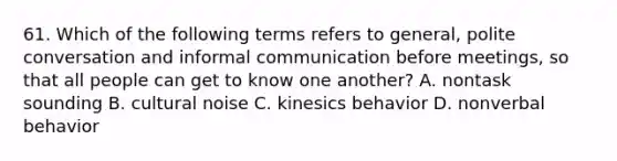 61. Which of the following terms refers to general, polite conversation and informal communication before meetings, so that all people can get to know one another? A. nontask sounding B. cultural noise C. kinesics behavior D. nonverbal behavior