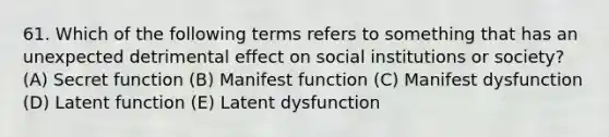 61. Which of the following terms refers to something that has an unexpected detrimental effect on social institutions or society? (A) Secret function (B) Manifest function (C) Manifest dysfunction (D) Latent function (E) Latent dysfunction