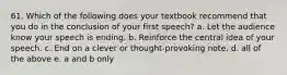 61. Which of the following does your textbook recommend that you do in the conclusion of your first speech? a. Let the audience know your speech is ending. b. Reinforce the central idea of your speech. c. End on a clever or thought-provoking note. d. all of the above e. a and b only