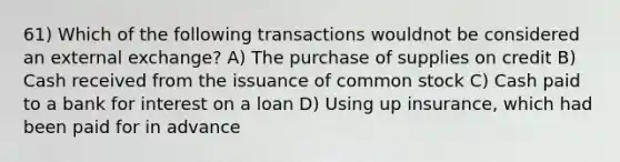 61) Which of the following transactions wouldnot be considered an external exchange? A) The purchase of supplies on credit B) Cash received from the issuance of common stock C) Cash paid to a bank for interest on a loan D) Using up insurance, which had been paid for in advance