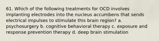 61. Which of the following treatments for OCD involves implanting electrodes into the nucleus accumbens that sends electrical impulses to stimulate this brain region? a. psychosurgery b. cognitive behavioral therapy c. exposure and response prevention therapy d. deep brain stimulation