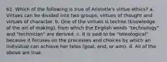 61. Which of the following is true of Aristotle's virtue ethics? a. Virtues can be divided into two groups, virtues of thought and virtues of character. b. One of the virtues is techne (knowledge of the art of making), from which the English words "technology" and "technician" are derived. c. It is said to be "teleological" because it focuses on the processes and choices by which an individual can achieve her telos (goal, end, or aim). d. All of the above are true.