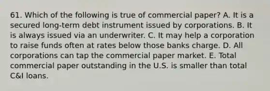 61. Which of the following is true of commercial paper? A. It is a secured long-term debt instrument issued by corporations. B. It is always issued via an underwriter. C. It may help a corporation to raise funds often at rates below those banks charge. D. All corporations can tap the commercial paper market. E. Total commercial paper outstanding in the U.S. is smaller than total C&I loans.