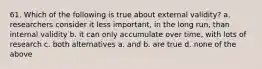 61. Which of the following is true about external validity? a. researchers consider it less important, in the long run, than internal validity b. it can only accumulate over time, with lots of research c. both alternatives a. and b. are true d. none of the above