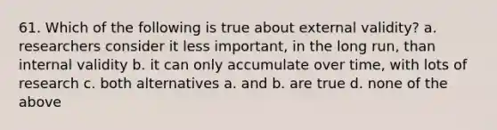 61. Which of the following is true about external validity? a. researchers consider it less important, in the long run, than internal validity b. it can only accumulate over time, with lots of research c. both alternatives a. and b. are true d. none of the above