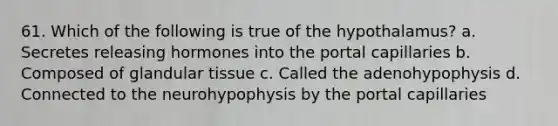 61. Which of the following is true of the hypothalamus? a. Secretes releasing hormones into the portal capillaries b. Composed of glandular tissue с. Called the adenohypophysis d. Connected to the neurohypophysis by the portal capillaries