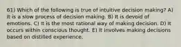 61) Which of the following is true of intuitive decision making? A) It is a slow process of decision making. B) It is devoid of emotions. C) It is the most rational way of making decision. D) It occurs within conscious thought. E) It involves making decisions based on distilled experience.