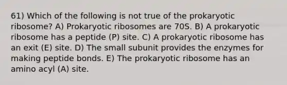 61) Which of the following is not true of the prokaryotic ribosome? A) Prokaryotic ribosomes are 70S. B) A prokaryotic ribosome has a peptide (P) site. C) A prokaryotic ribosome has an exit (E) site. D) The small subunit provides the enzymes for making peptide bonds. E) The prokaryotic ribosome has an amino acyl (A) site.