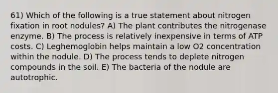 61) Which of the following is a true statement about nitrogen fixation in root nodules? A) The plant contributes the nitrogenase enzyme. B) The process is relatively inexpensive in terms of ATP costs. C) Leghemoglobin helps maintain a low O2 concentration within the nodule. D) The process tends to deplete nitrogen compounds in the soil. E) The bacteria of the nodule are autotrophic.