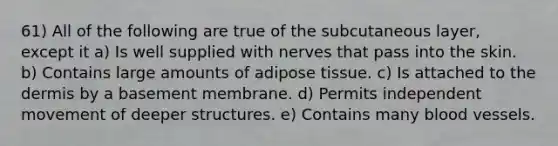 61) All of the following are true of the subcutaneous layer, except it a) Is well supplied with nerves that pass into the skin. b) Contains large amounts of adipose tissue. c) Is attached to the dermis by a basement membrane. d) Permits independent movement of deeper structures. e) Contains many blood vessels.