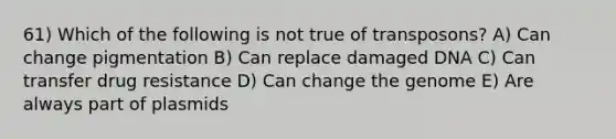 61) Which of the following is not true of transposons? A) Can change pigmentation B) Can replace damaged DNA C) Can transfer drug resistance D) Can change the genome E) Are always part of plasmids