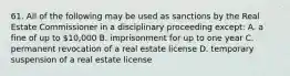 61. All of the following may be used as sanctions by the Real Estate Commissioner in a disciplinary proceeding except: A. a fine of up to 10,000 B. imprisonment for up to one year C. permanent revocation of a real estate license D. temporary suspension of a real estate license