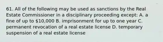 61. All of the following may be used as sanctions by the Real Estate Commissioner in a disciplinary proceeding except: A. a fine of up to 10,000 B. imprisonment for up to one year C. permanent revocation of a real estate license D. temporary suspension of a real estate license