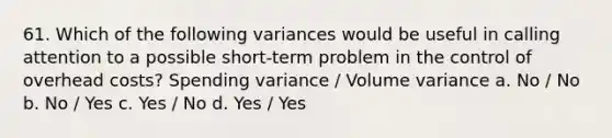 61. Which of the following variances would be useful in calling attention to a possible short-term problem in the control of overhead costs? Spending variance / Volume variance a. No / No b. No / Yes c. Yes / No d. Yes / Yes