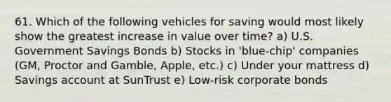 61. Which of the following vehicles for saving would most likely show the greatest increase in value over time? a) U.S. Government Savings Bonds b) Stocks in 'blue-chip' companies (GM, Proctor and Gamble, Apple, etc.) c) Under your mattress d) Savings account at SunTrust e) Low-risk corporate bonds