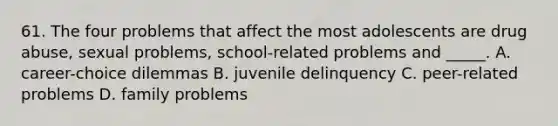 61. The four problems that affect the most adolescents are drug abuse, sexual problems, school-related problems and _____. A. career-choice dilemmas B. juvenile delinquency C. peer-related problems D. family problems