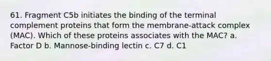 61. Fragment C5b initiates the binding of the terminal complement proteins that form the membrane-attack complex (MAC). Which of these proteins associates with the MAC? a. Factor D b. Mannose-binding lectin c. C7 d. C1