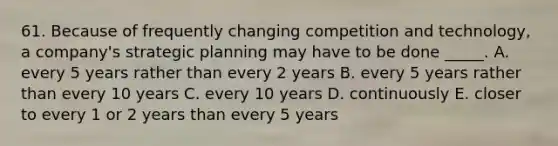 61. Because of frequently changing competition and technology, a company's strategic planning may have to be done _____. A. every 5 years rather than every 2 years B. every 5 years rather than every 10 years C. every 10 years D. continuously E. closer to every 1 or 2 years than every 5 years