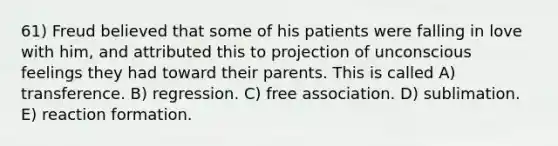 61) Freud believed that some of his patients were falling in love with him, and attributed this to projection of unconscious feelings they had toward their parents. This is called A) transference. B) regression. C) free association. D) sublimation. E) reaction formation.