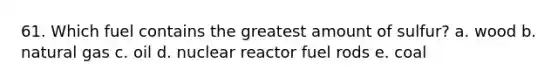 61. Which fuel contains the greatest amount of sulfur? a. wood b. natural gas c. oil d. nuclear reactor fuel rods e. coal