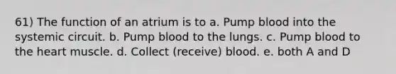 61) The function of an atrium is to a. Pump blood into the systemic circuit. b. Pump blood to the lungs. c. Pump blood to the heart muscle. d. Collect (receive) blood. e. both A and D