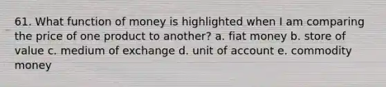 61. What function of money is highlighted when I am comparing the price of one product to another? a. fiat money b. store of value c. medium of exchange d. unit of account e. commodity money