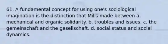 61. A fundamental concept for using one's sociological imagination is the distinction that Mills made between a. mechanical and organic solidarity. b. troubles and issues. c. the gemeinschaft and the gesellschaft. d. social status and social dynamics.