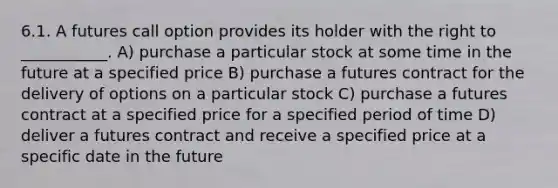 6.1. A futures call option provides its holder with the right to ___________. A) purchase a particular stock at some time in the future at a specified price B) purchase a futures contract for the delivery of options on a particular stock C) purchase a futures contract at a specified price for a specified period of time D) deliver a futures contract and receive a specified price at a specific date in the future