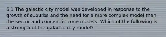 6.1 The galactic city model was developed in response to the growth of suburbs and the need for a more complex model than the sector and concentric zone models. Which of the following is a strength of the galactic city model?