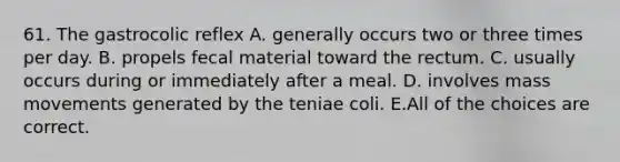 61. The gastrocolic reflex A. generally occurs two or three times per day. B. propels fecal material toward the rectum. C. usually occurs during or immediately after a meal. D. involves mass movements generated by the teniae coli. E.All of the choices are correct.