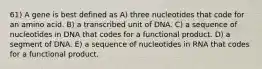 61) A gene is best defined as A) three nucleotides that code for an amino acid. B) a transcribed unit of DNA. C) a sequence of nucleotides in DNA that codes for a functional product. D) a segment of DNA. E) a sequence of nucleotides in RNA that codes for a functional product.