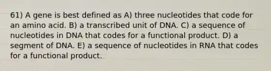 61) A gene is best defined as A) three nucleotides that code for an amino acid. B) a transcribed unit of DNA. C) a sequence of nucleotides in DNA that codes for a functional product. D) a segment of DNA. E) a sequence of nucleotides in RNA that codes for a functional product.