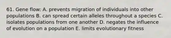 61. <a href='https://www.questionai.com/knowledge/kXUaxaYhhJ-gene-flow' class='anchor-knowledge'>gene flow</a>: A. prevents migration of individuals into other populations B. can spread certain alleles throughout a species C. isolates populations from one another D. negates the influence of evolution on a population E. limits <a href='https://www.questionai.com/knowledge/kavG5eDaDU-evolutionary-fitness' class='anchor-knowledge'>evolutionary fitness</a>