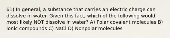 61) In general, a substance that carries an electric charge can dissolve in water. Given this fact, which of the following would most likely NOT dissolve in water? A) Polar covalent molecules B) Ionic compounds C) NaCl D) Nonpolar molecules