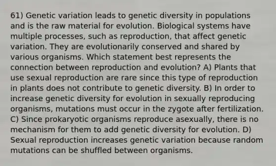 61) Genetic variation leads to genetic diversity in populations and is the raw material for evolution. Biological systems have multiple processes, such as reproduction, that affect genetic variation. They are evolutionarily conserved and shared by various organisms. Which statement best represents the connection between reproduction and evolution? A) Plants that use sexual reproduction are rare since this type of reproduction in plants does not contribute to genetic diversity. B) In order to increase genetic diversity for evolution in sexually reproducing organisms, mutations must occur in the zygote after fertilization. C) Since prokaryotic organisms reproduce asexually, there is no mechanism for them to add genetic diversity for evolution. D) Sexual reproduction increases genetic variation because random mutations can be shuffled between organisms.